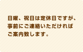 日曜、祝日は定休日ですが、事前にご連絡いただければご案内致します。