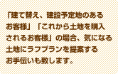 「建て替え、建設予定地のあるお客様」「これから土地を購入されるお客様」の場合、気になる土地にラフプランを提案するお手伝いも致します。