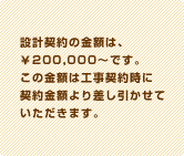 設計契約の金額は、￥200,000〜です。この金額は工事契約時に契約金額より差し引かせていただきます。